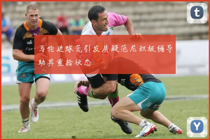 马伦进球荒引发质疑范尼积极辅导助其重拾状态