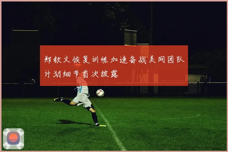 郑钦文恢复训练加速备战美网团队计划细节首次披露