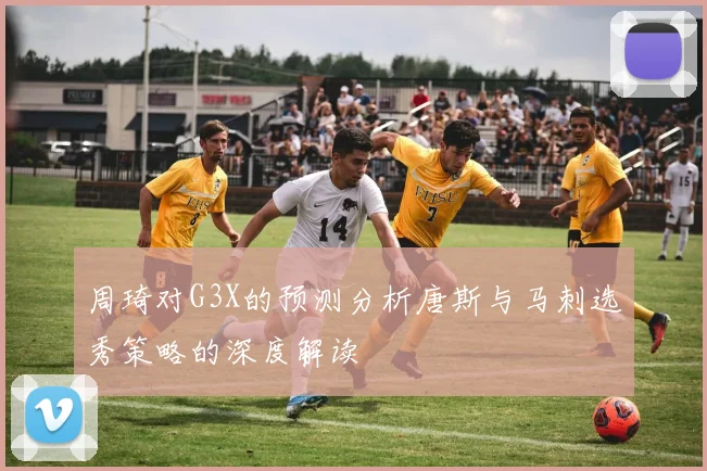 周琦对G3X的预测分析唐斯与马刺选秀策略的深度解读