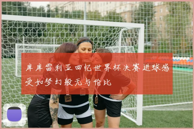 库库雷利亚回忆世界杯决赛进球感受如梦幻般无与伦比