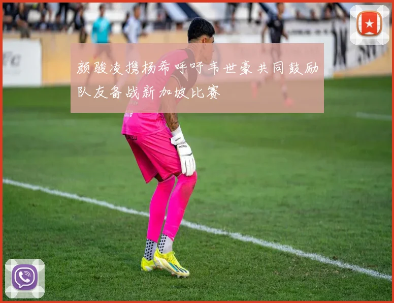 颜骏凌携杨希呼吁韦世豪共同鼓励队友备战新加坡比赛