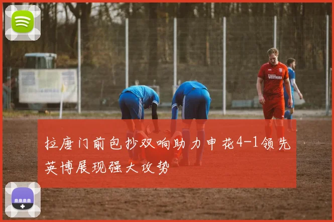 拉唐门前包抄双响助力申花4-1领先英博展现强大攻势
