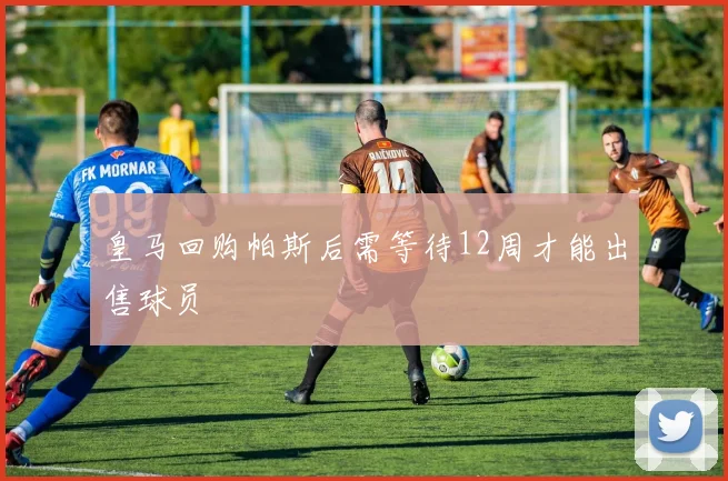 皇马回购帕斯后需等待12周才能出售球员