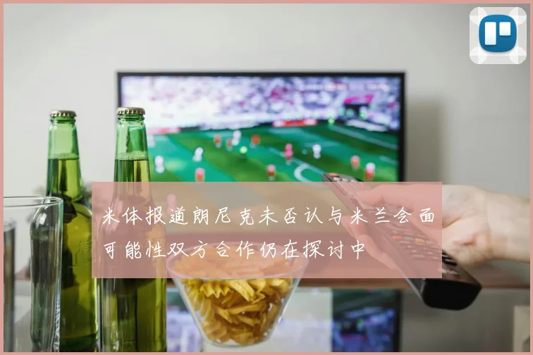 米体报道朗尼克未否认与米兰会面可能性双方合作仍在探讨中