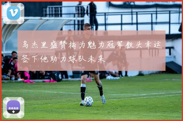 乌杰里盛赞梅为魅力冠军教头幸运签下他助力球队未来