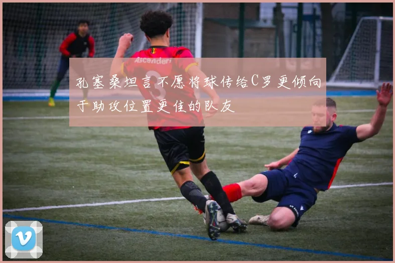 孔塞桑坦言不愿将球传给C罗更倾向于助攻位置更佳的队友