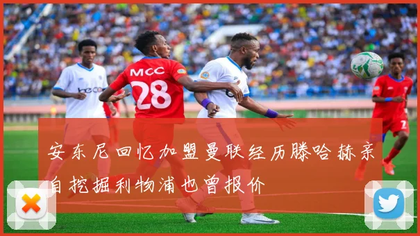 安东尼回忆加盟曼联经历滕哈赫亲自挖掘利物浦也曾报价