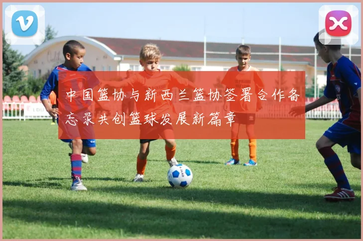 中国篮协与新西兰篮协签署合作备忘录共创篮球发展新篇章