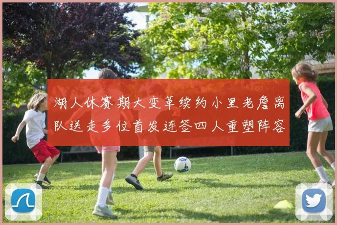 湖人休赛期大变革续约小里老詹离队送走多位首发连签四人重塑阵容