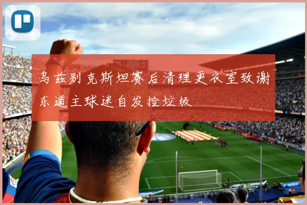 乌兹别克斯坦赛后清理更衣室致谢东道主球迷自发捡垃圾