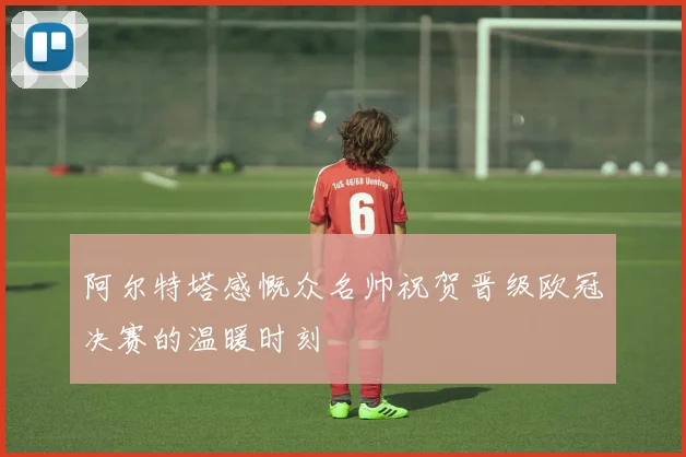 阿尔特塔感慨众名帅祝贺晋级欧冠决赛的温暖时刻