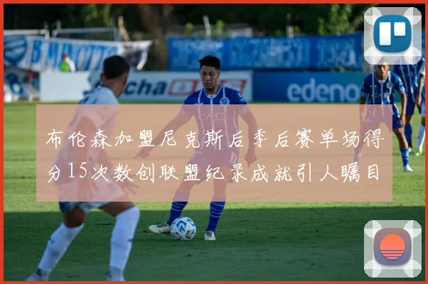 布伦森加盟尼克斯后季后赛单场得分15次数创联盟纪录成就引人瞩目