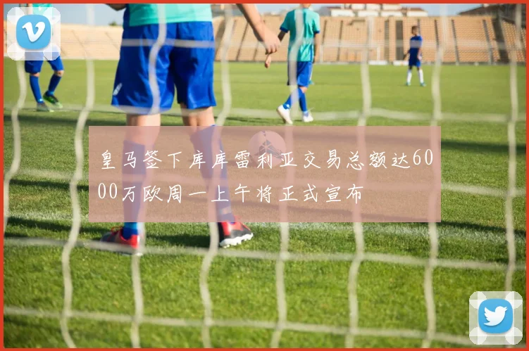 皇马签下库库雷利亚交易总额达6000万欧周一上午将正式宣布