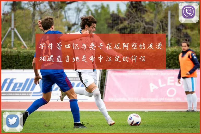 字母哥回忆与妻子在迈阿密的浪漫相遇直言她是命中注定的伴侣