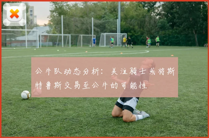 公牛队动态分析：关注骑士或将斯特鲁斯交易至公牛的可能性