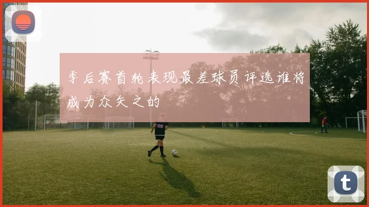 季后赛首轮表现最差球员评选谁将成为众矢之的