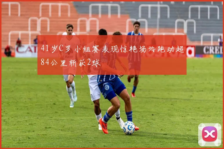 41岁C罗小组赛表现惊艳场均跑动超84公里斩获2球