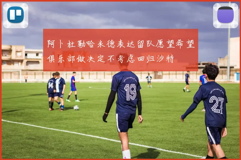 阿卜杜勒哈米德表达留队愿望希望俱乐部做决定不考虑回归沙特