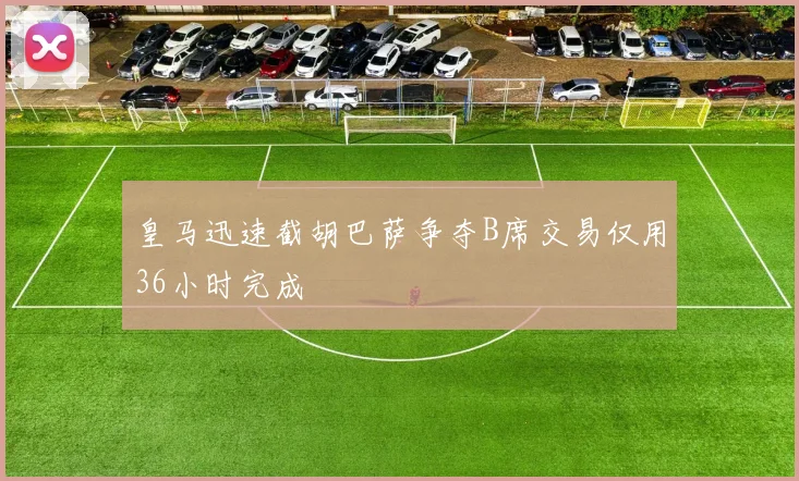 皇马迅速截胡巴萨争夺B席交易仅用36小时完成
