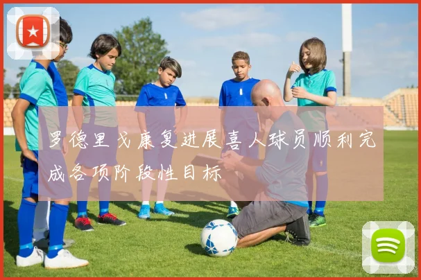 罗德里戈康复进展喜人球员顺利完成各项阶段性目标