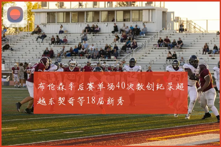 布伦森季后赛单场40次数创纪录超越东契奇等18届新秀