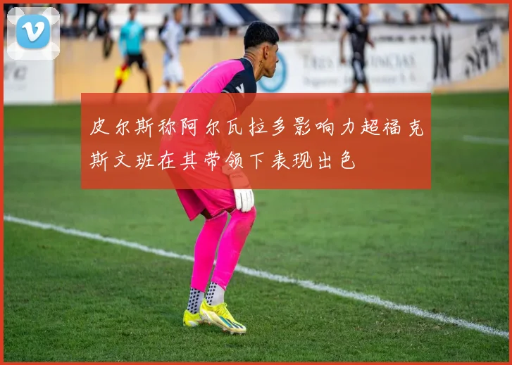 皮尔斯称阿尔瓦拉多影响力超福克斯文班在其带领下表现出色