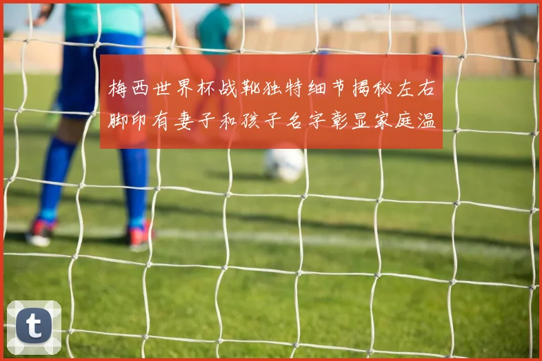 梅西世界杯战靴独特细节揭秘左右脚印有妻子和孩子名字彰显家庭温暖