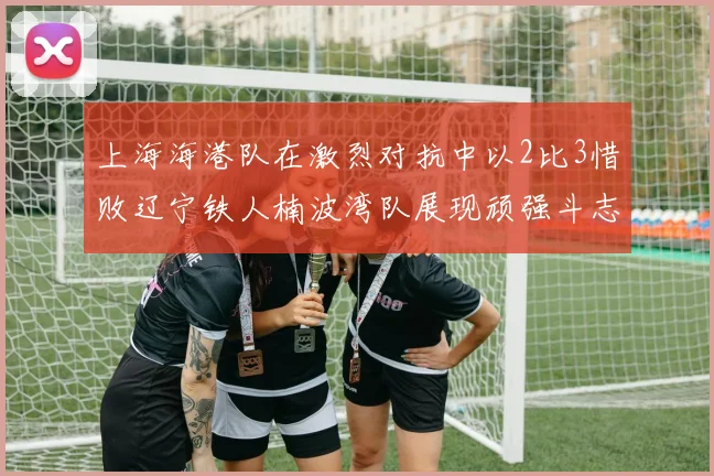 上海海港队在激烈对抗中以2比3惜败辽宁铁人楠波湾队展现顽强斗志